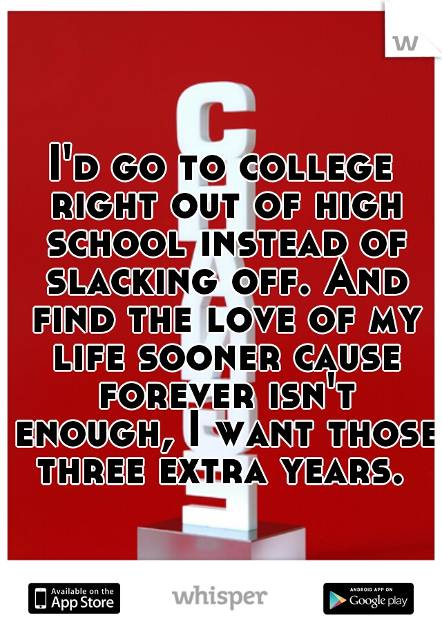 I'd go to college right out of high school instead of slacking off. And find the love of my life sooner cause forever isn't enough, I want those three extra years. 