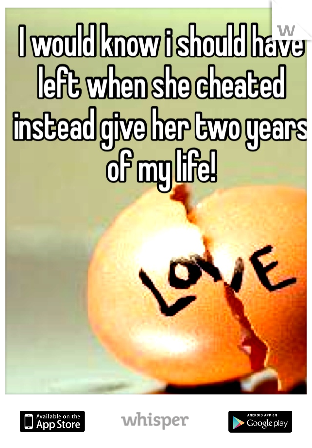 I would know i should have left when she cheated instead give her two years of my life!