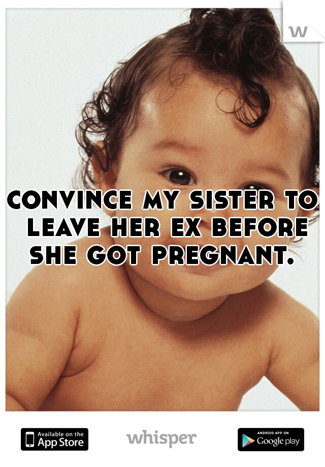 convince my sister to leave her ex before she got pregnant. 