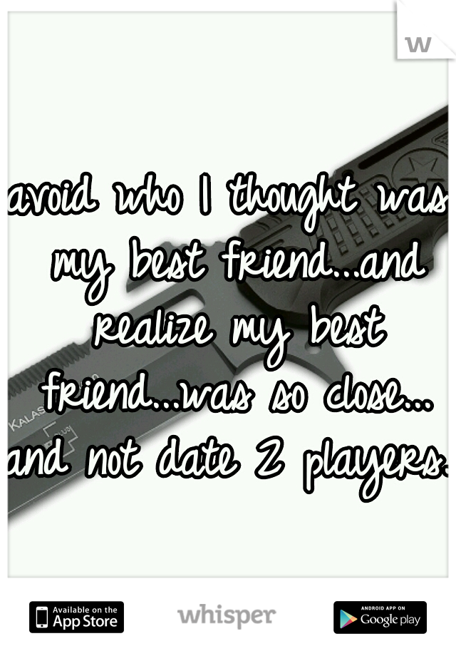 avoid who I thought was my best friend...and realize my best friend...was so close...
and not date 2 players. 