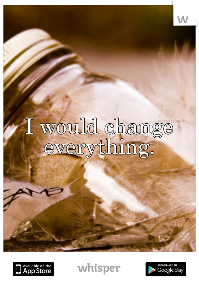 I would change everything. 