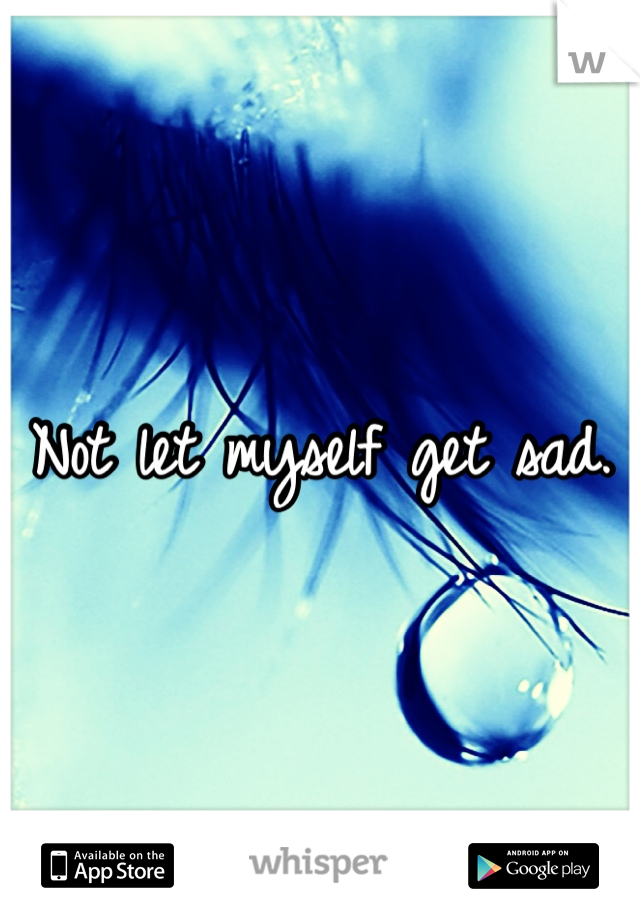 Not let myself get sad. 