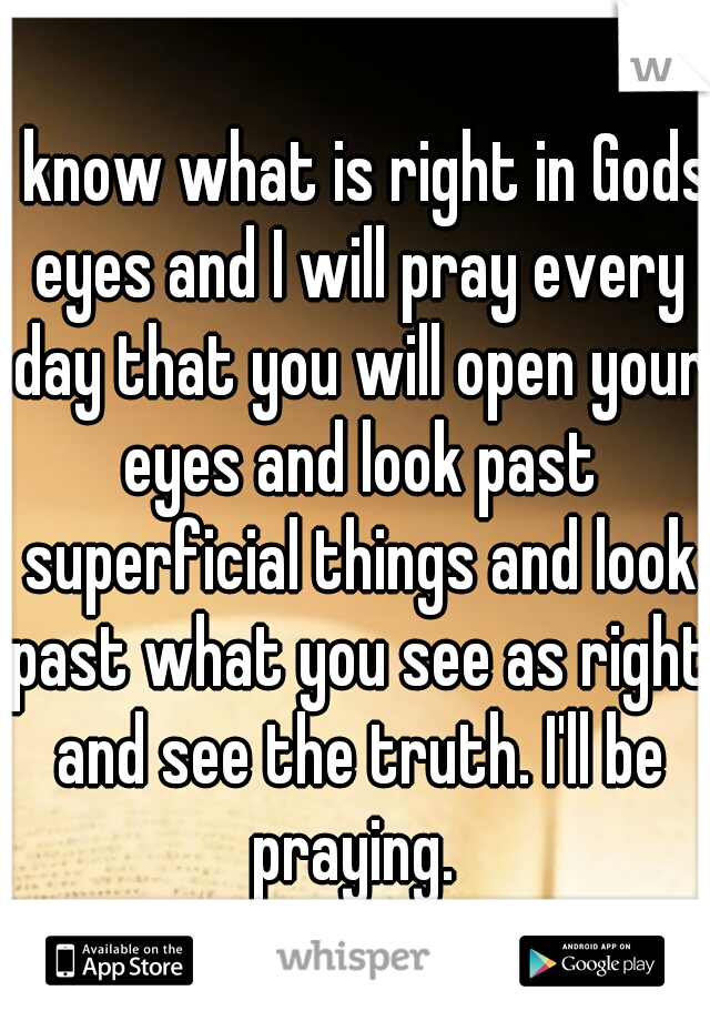 I know what is right in Gods eyes and I will pray every day that you will open your eyes and look past superficial things and look past what you see as right and see the truth. I'll be praying. 