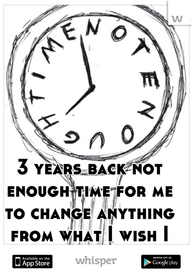 3 years back not enough time for me to change anything from what I wish I could change. 