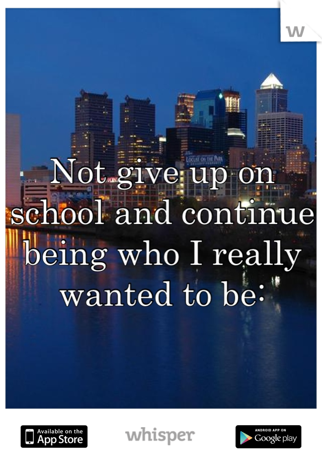 Not give up on school and continue being who I really wanted to be: