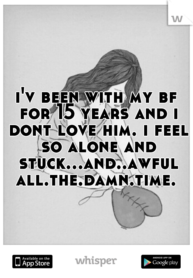 i'v been with my bf for 15 years and i dont love him. i feel so alone and stuck...and..awful all.the.damn.time. 