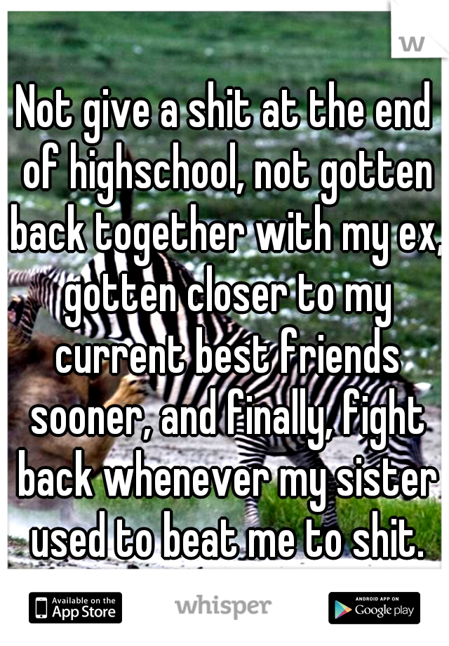 Not give a shit at the end of highschool, not gotten back together with my ex, gotten closer to my current best friends sooner, and finally, fight back whenever my sister used to beat me to shit.