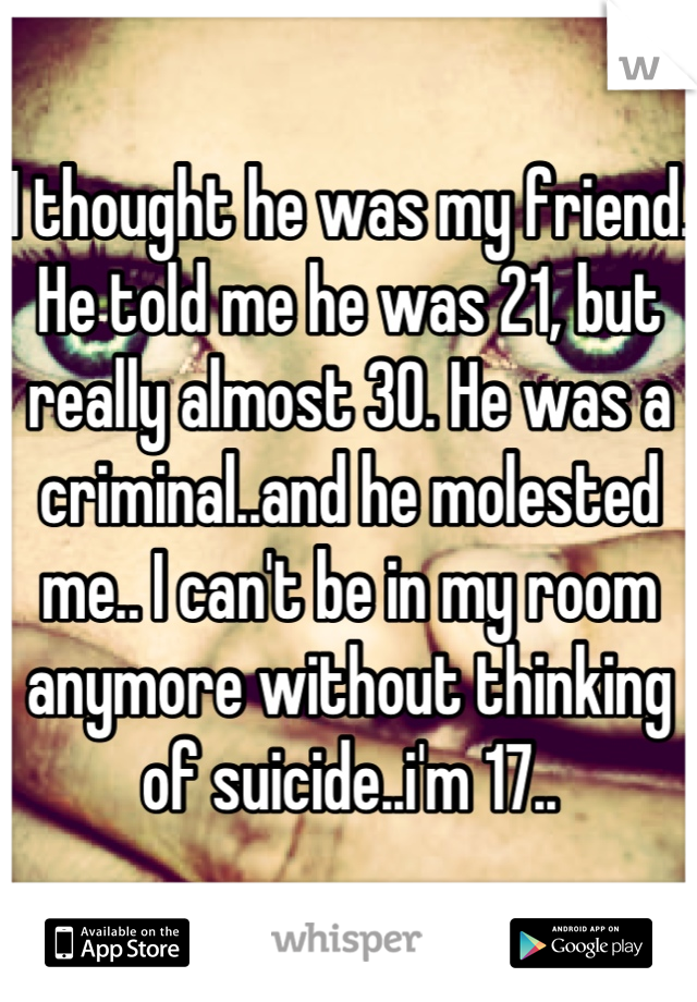 I thought he was my friend. He told me he was 21, but really almost 30. He was a criminal..and he molested me.. I can't be in my room anymore without thinking of suicide..i'm 17..