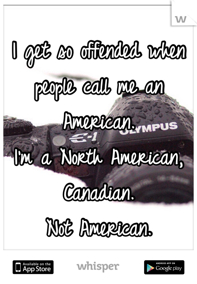 I get so offended when people call me an American. 
I'm a North American, Canadian. 
Not American. 