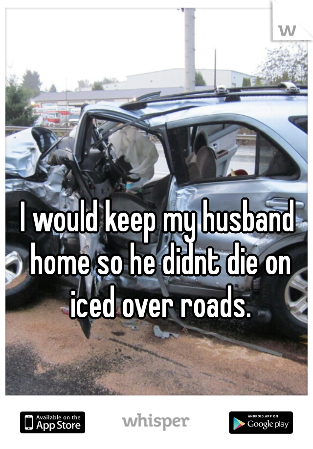 I would keep my husband home so he didnt die on iced over roads.