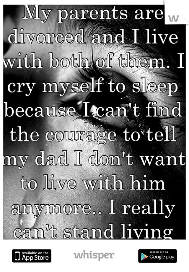 My parents are divorced and I live with both of them. I cry myself to sleep because I can't find the courage to tell my dad I don't want to live with him anymore.. I really can't stand living with him.