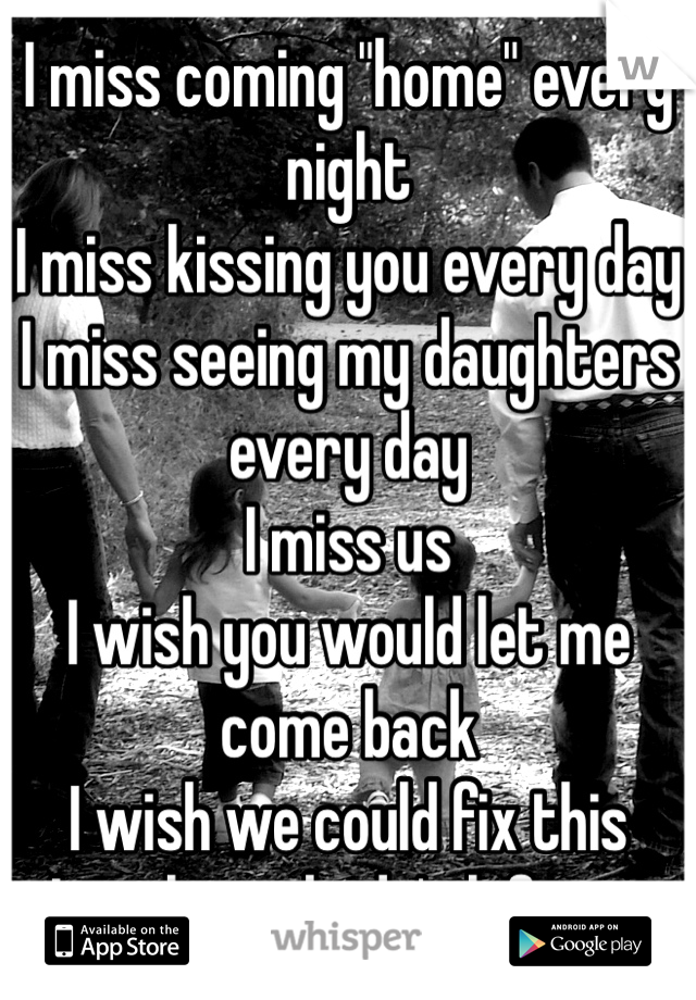 I miss coming "home" every night
I miss kissing you every day
I miss seeing my daughters every day
I miss us
I wish you would let me come back
I wish we could fix this
I wish you hadn't left me
