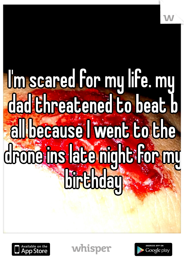 I'm scared for my life. my dad threatened to beat b all because I went to the drone ins late night for my birthday