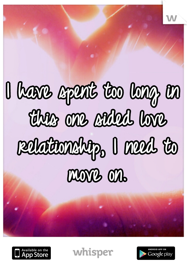 I have spent too long in this one sided love relationship, I need to move on.