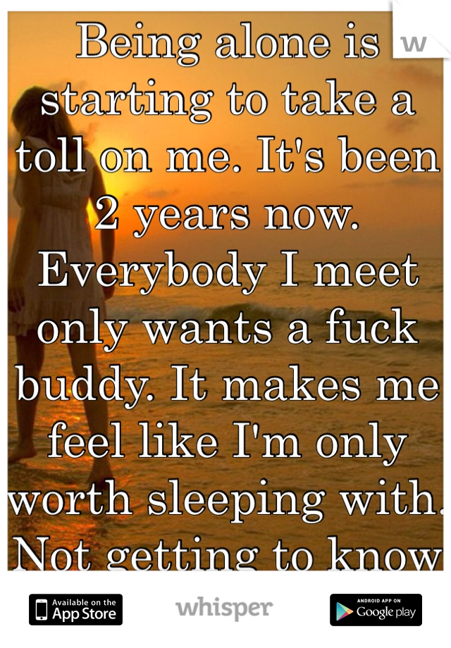 Being alone is starting to take a toll on me. It's been 2 years now. Everybody I meet only wants a fuck buddy. It makes me feel like I'm only worth sleeping with. Not getting to know and date. 