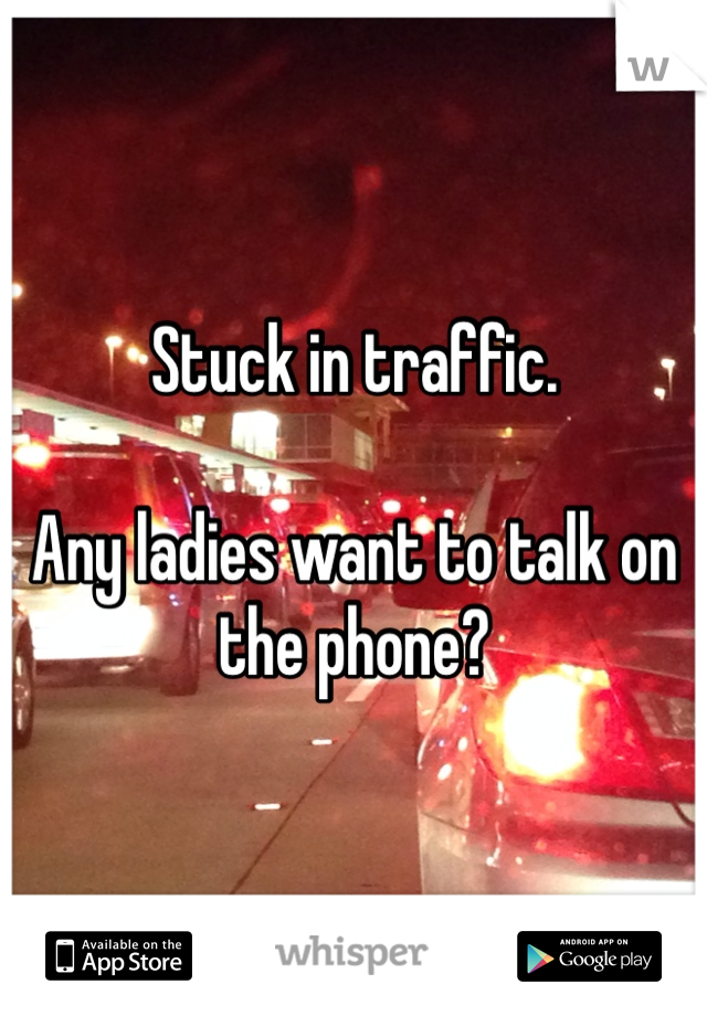 Stuck in traffic.

Any ladies want to talk on the phone?