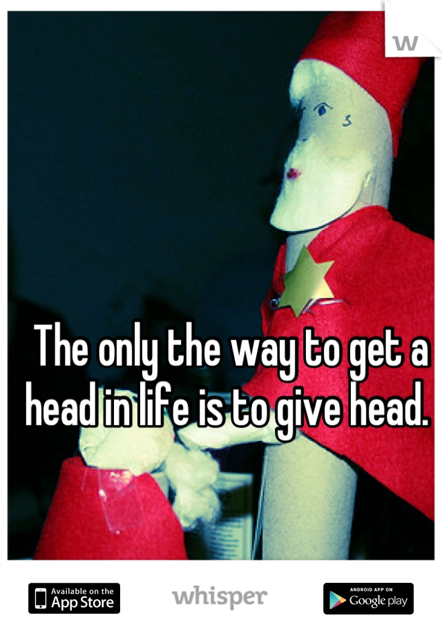 The only the way to get a head in life is to give head. 