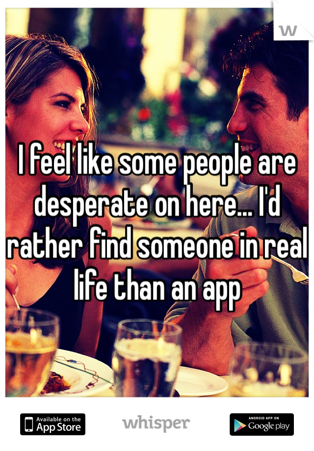 I feel like some people are desperate on here... I'd rather find someone in real life than an app