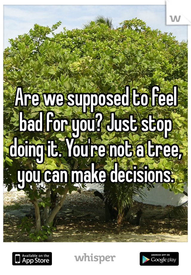 Are we supposed to feel bad for you? Just stop doing it. You're not a tree, you can make decisions. 