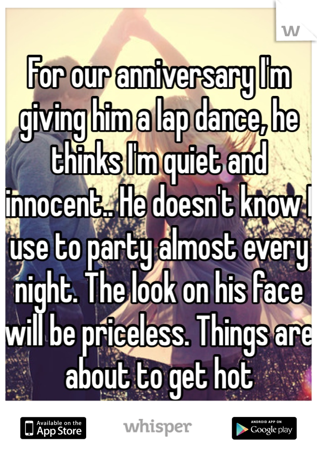 For our anniversary I'm giving him a lap dance, he thinks I'm quiet and innocent.. He doesn't know I use to party almost every night. The look on his face will be priceless. Things are about to get hot