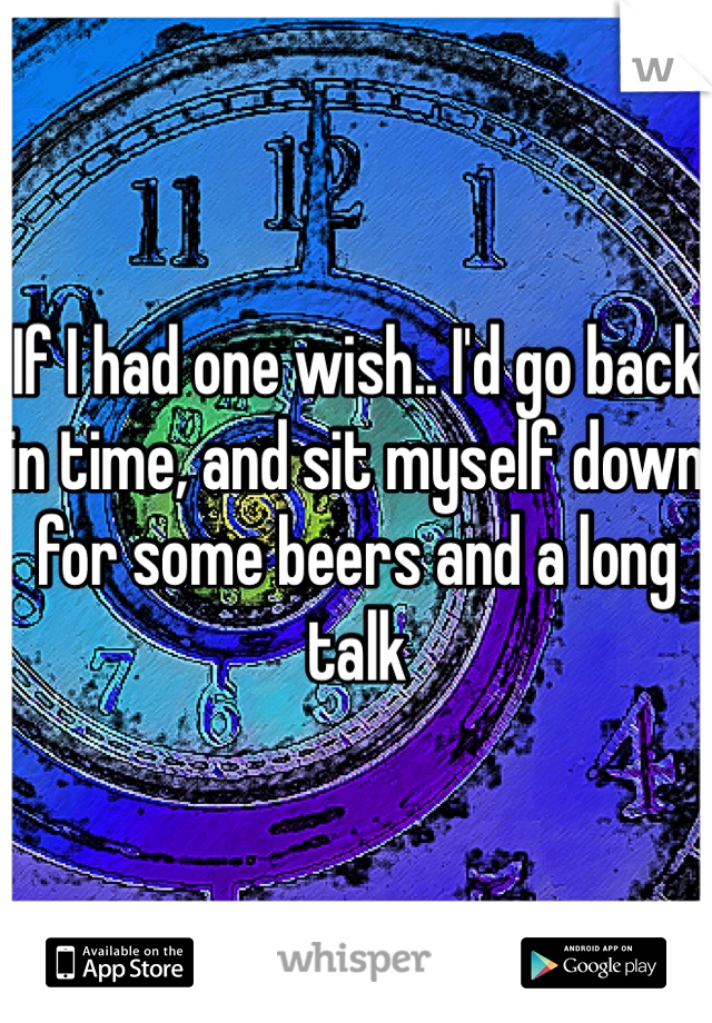 If I had one wish.. I'd go back in time, and sit myself down for some beers and a long talk