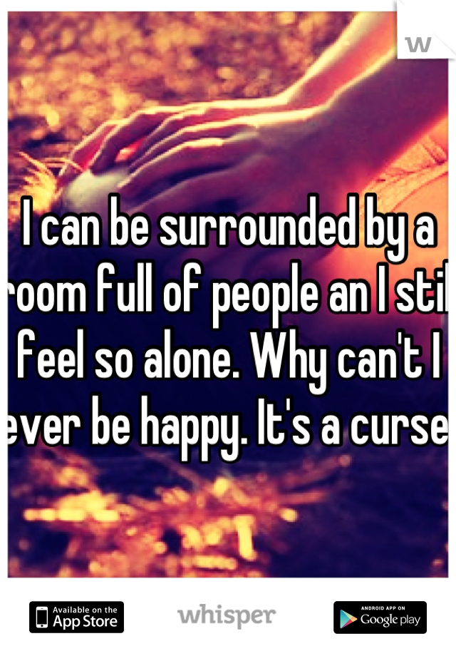 I can be surrounded by a room full of people an I still feel so alone. Why can't I ever be happy. It's a curse 