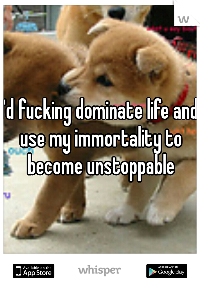 I'd fucking dominate life and use my immortality to become unstoppable