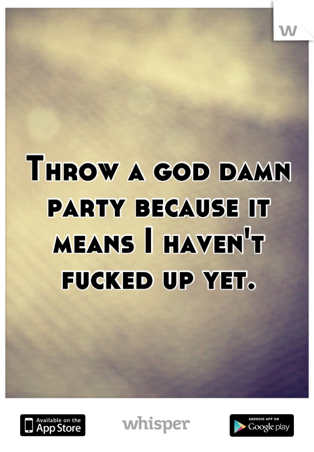 Throw a god damn party because it means I haven't fucked up yet.