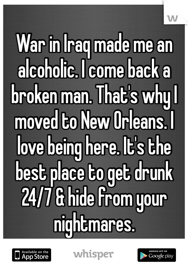 War in Iraq made me an alcoholic. I come back a broken man. That's why I moved to New Orleans. I love being here. It's the best place to get drunk 24/7 & hide from your nightmares. 