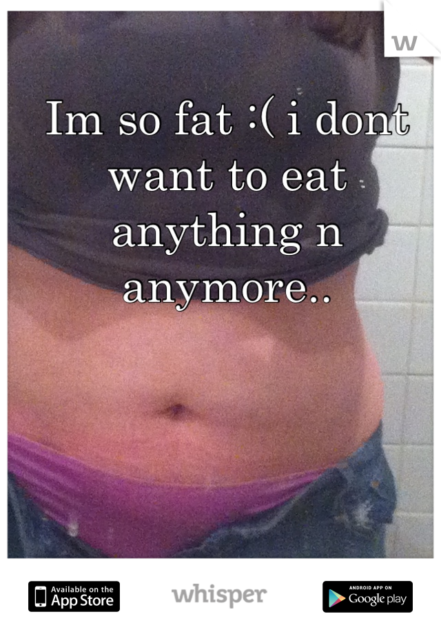 Im so fat :( i dont want to eat anything n anymore..