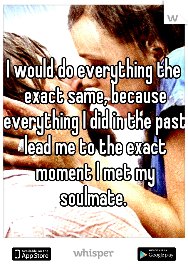 I would do everything the exact same, because everything I did in the past lead me to the exact moment I met my soulmate. 