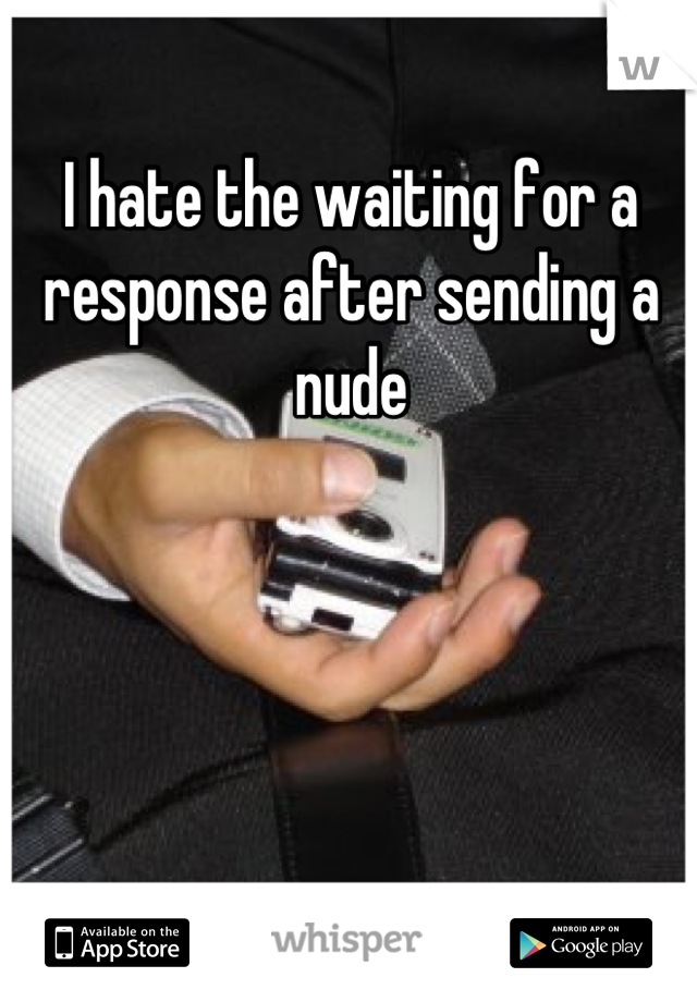I hate the waiting for a response after sending a nude