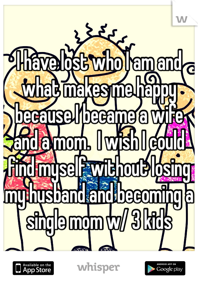 I have lost who I am and what makes me happy because I became a wife and a mom.  I wish I could find myself without losing my husband and becoming a single mom w/ 3 kids
