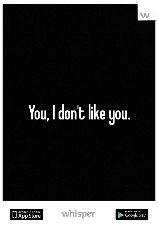 You, I don't like you.