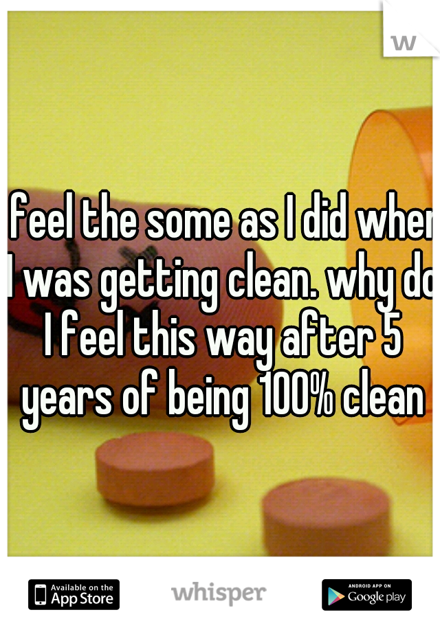 I feel the some as I did when I was getting clean. why do I feel this way after 5 years of being 100% clean