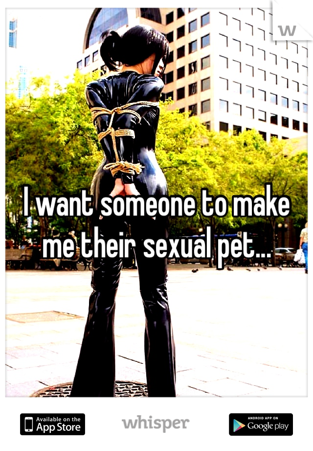 I want someone to make me their sexual pet...