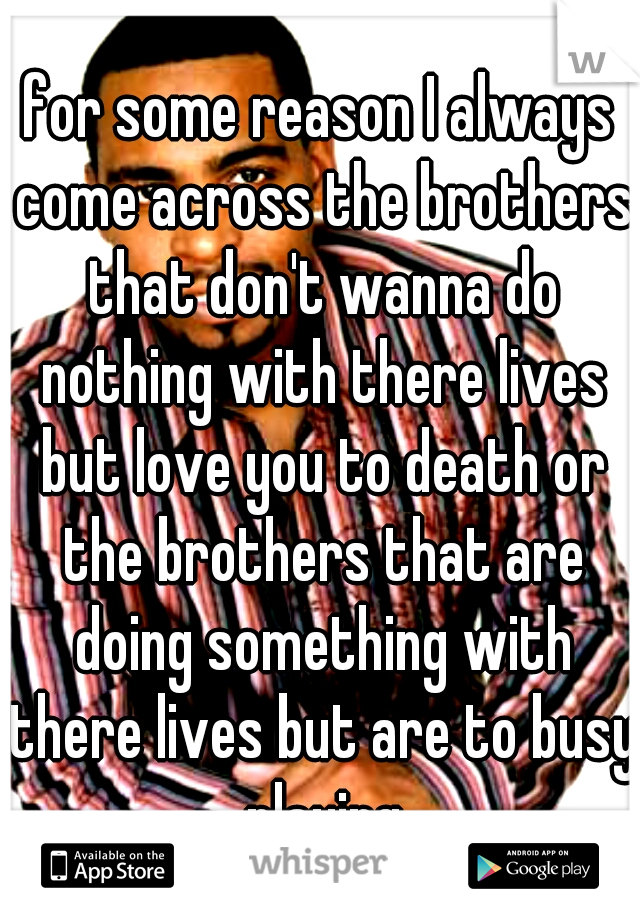 for some reason I always come across the brothers that don't wanna do nothing with there lives but love you to death or the brothers that are doing something with there lives but are to busy playing