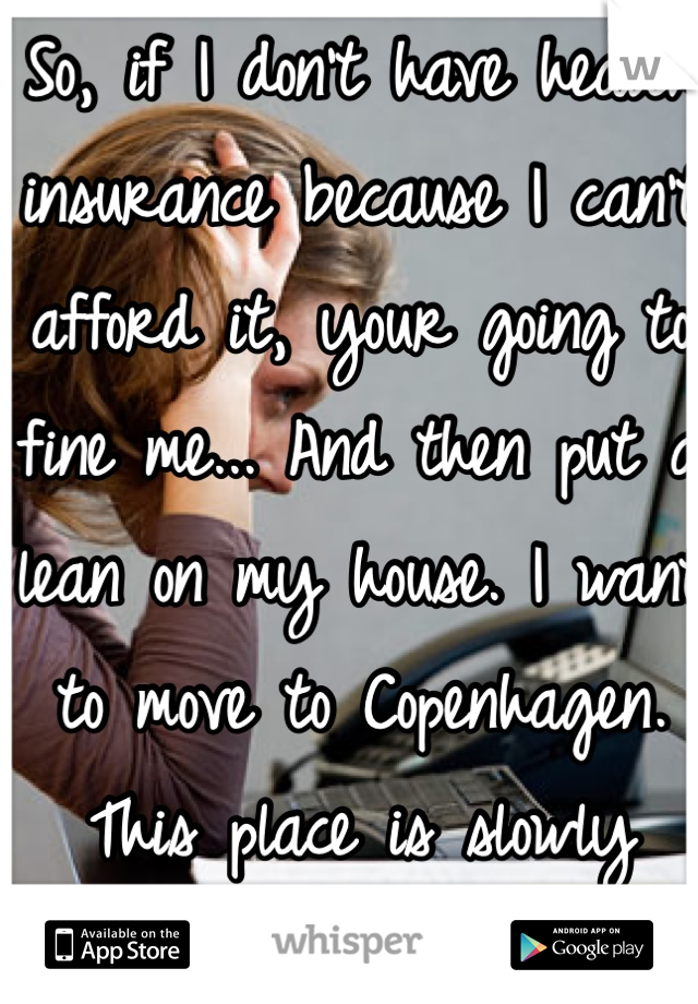So, if I don't have health insurance because I can't afford it, your going to fine me... And then put a lean on my house. I want to move to Copenhagen. This place is slowly killing me. 