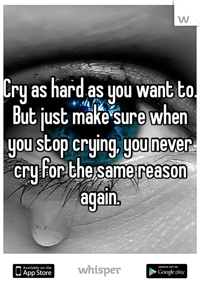 Cry as hard as you want to. But just make sure when you stop crying, you never cry for the same reason again. 