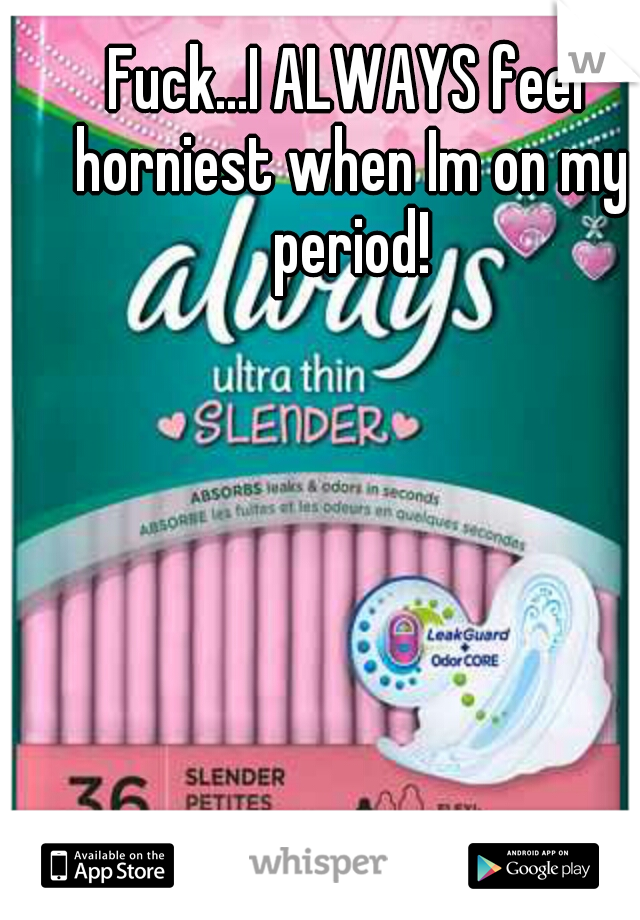 Fuck...I ALWAYS feel horniest when Im on my period!
