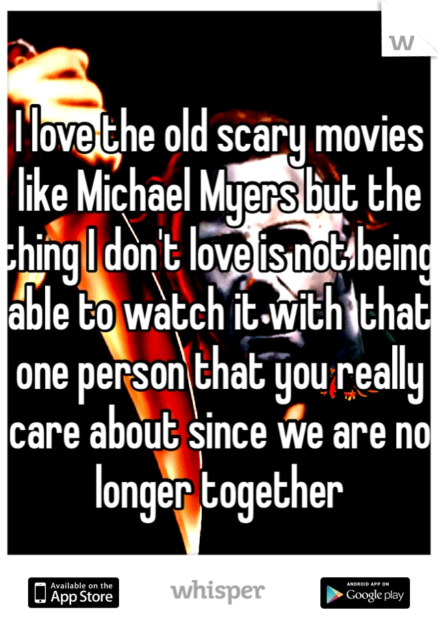 I love the old scary movies like Michael Myers but the thing I don't love is not being able to watch it with  that one person that you really care about since we are no longer together 