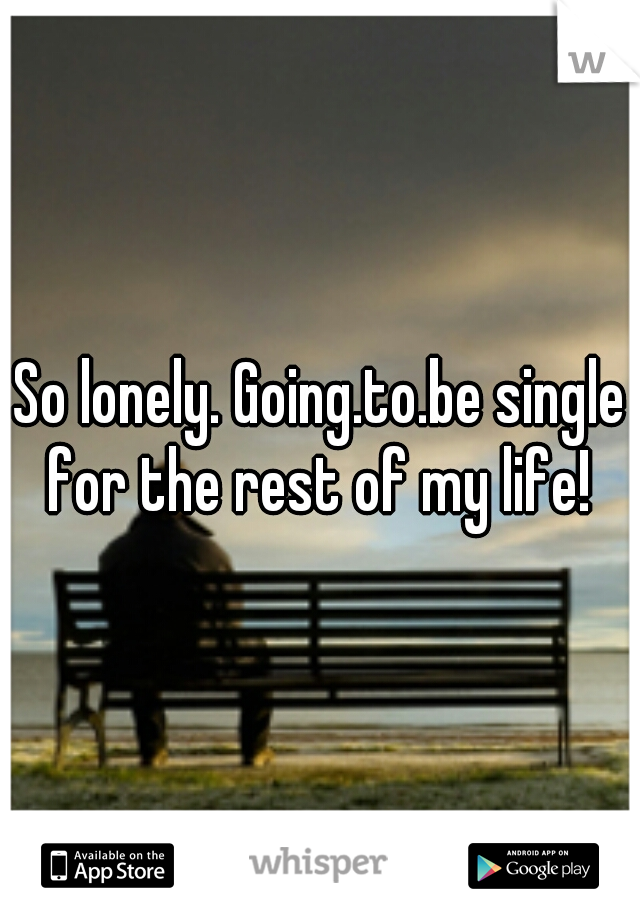 So lonely. Going.to.be single for the rest of my life! 