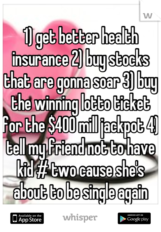 1) get better health insurance 2) buy stocks that are gonna soar 3) buy the winning lotto ticket for the $400 mill jackpot 4) tell my friend not to have kid # two cause she's about to be single again