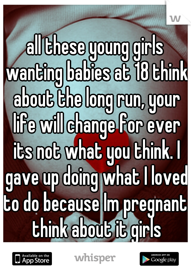 all these young girls wanting babies at 18 think about the long run, your life will change for ever its not what you think. I gave up doing what I loved to do because Im pregnant. think about it girls