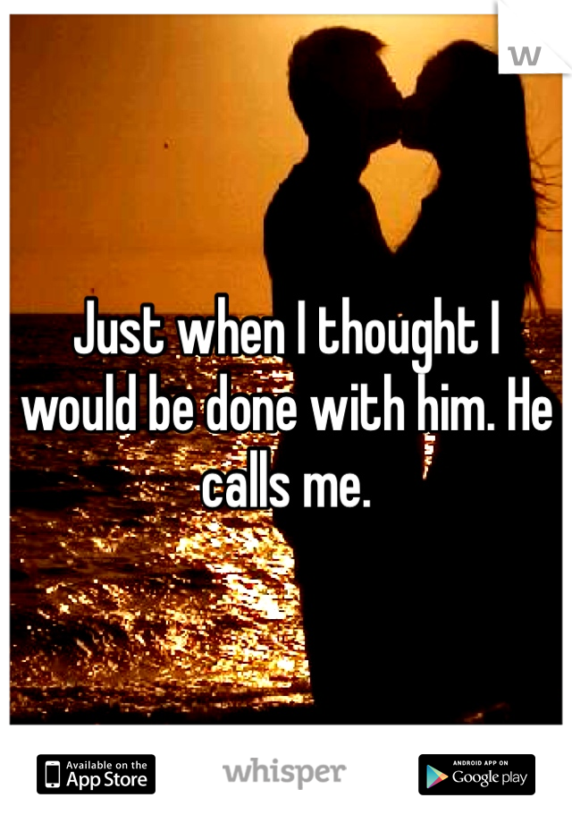 Just when I thought I would be done with him. He calls me.