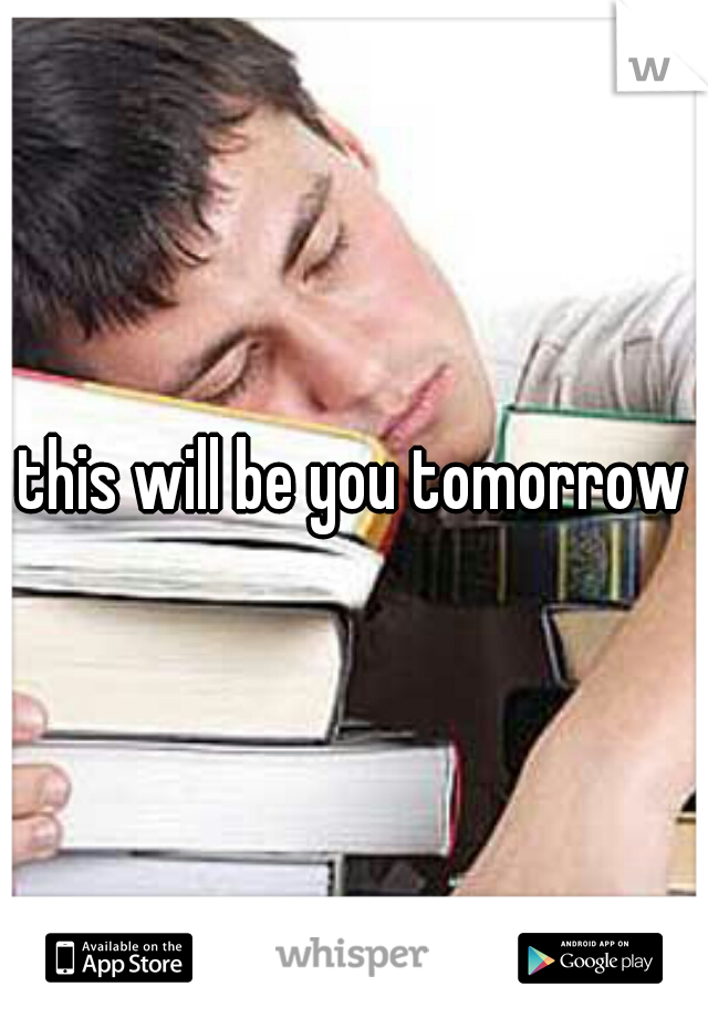 this will be you tomorrow