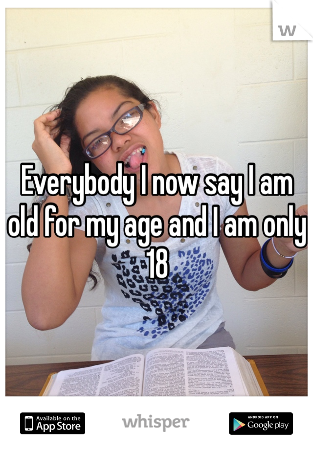Everybody I now say I am old for my age and I am only 18