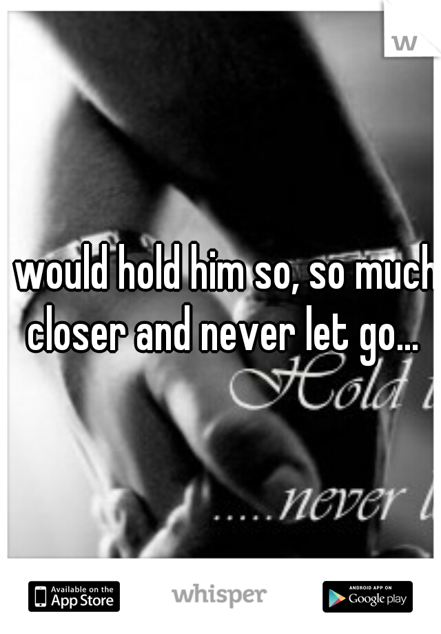 I would hold him so, so much closer and never let go...