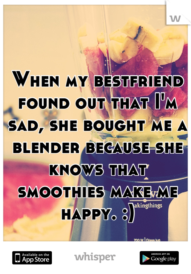 When my bestfriend found out that I'm sad, she bought me a blender because she knows that smoothies make me happy. :)