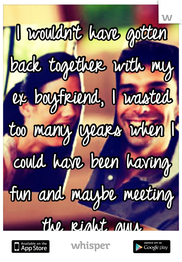 I wouldn't have gotten back together with my ex boyfriend, I wasted too many years when I could have been having fun and maybe meeting the right guy